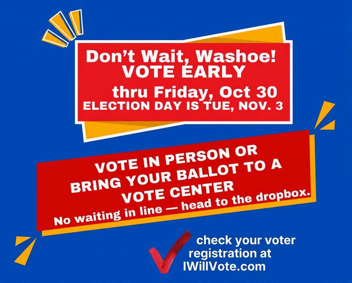 Don't wait, Washoe! Vote early through Friday, October 30. Election Day is Tuesday, November 3. Vote in person or bring your ballot to a vote center — no waiting in line, head to the dropbox. Check your voter registration at IWillVote.com.