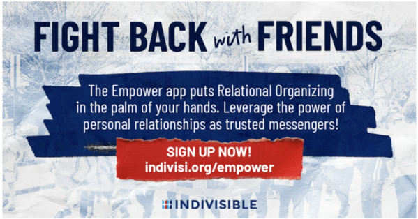 Fight Back with Friends. The Empower app puts Relational Organizing in the palm of your hands. Leverage the power of personal relationships as trusted messengers! SIGN UP NOW! indivisi.org/empower INDIVISIBLE